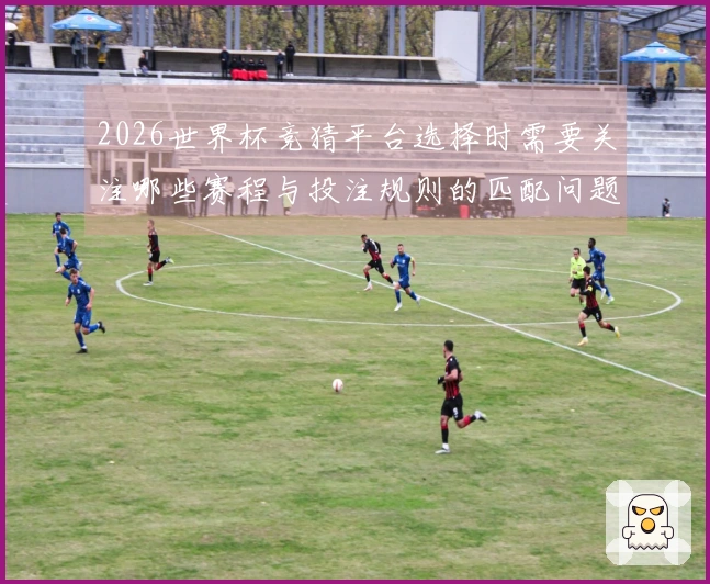 2026世界杯竞猜平台选择时需要关注哪些赛程与投注规则的匹配问题