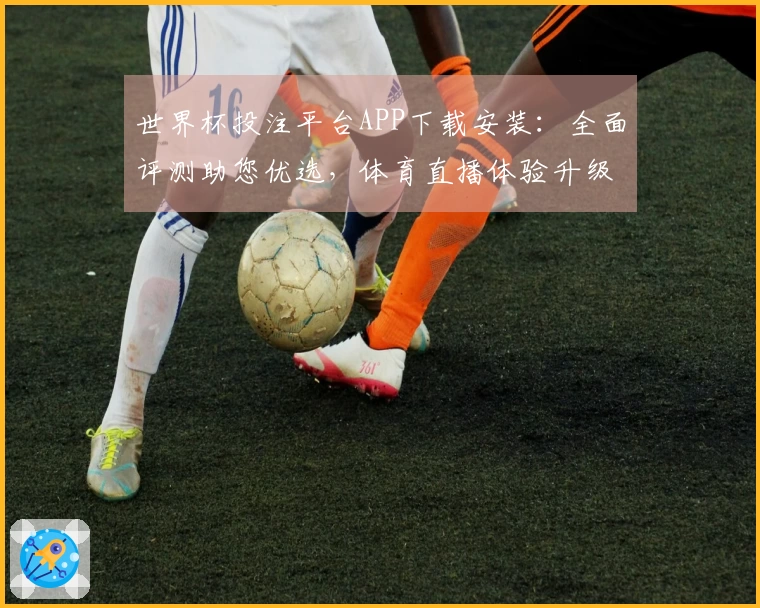 世界杯投注平台APP下载安装：全面评测助您优选，体育直播体验升级